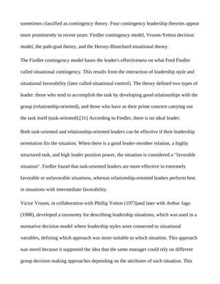 sometimes classified as contingency theory. Four contingency leadership theories appear

more prominently in recent years: Fiedler contingency model, Vroom-Yetton decision

model, the path-goal theory, and the Hersey-Blanchard situational theory.

The Fiedler contingency model bases the leader's effectiveness on what Fred Fiedler

called situational contingency. This results from the interaction of leadership style and

situational favorability (later called situational control). The theory defined two types of

leader: those who tend to accomplish the task by developing good relationships with the

group (relationship-oriented), and those who have as their prime concern carrying out

the task itself (task-oriented).[31] According to Fiedler, there is no ideal leader.

Both task-oriented and relationship-oriented leaders can be effective if their leadership

orientation fits the situation. When there is a good leader-member relation, a highly

structured task, and high leader position power, the situation is considered a "favorable

situation". Fiedler found that task-oriented leaders are more effective in extremely

favorable or unfavorable situations, whereas relationship-oriented leaders perform best

in situations with intermediate favorability.

Victor Vroom, in collaboration with Phillip Yetton (1973)and later with Arthur Jago

(1988), developed a taxonomy for describing leadership situations, which was used in a

normative decision model where leadership styles were connected to situational

variables, defining which approach was more suitable to which situation. This approach

was novel because it supported the idea that the same manager could rely on different

group decision making approaches depending on the attributes of each situation. This
 