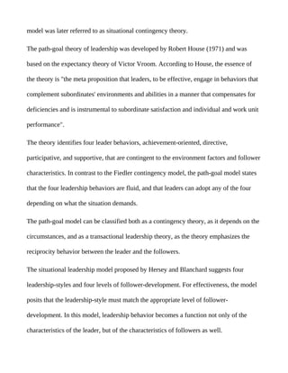 model was later referred to as situational contingency theory.

The path-goal theory of leadership was developed by Robert House (1971) and was

based on the expectancy theory of Victor Vroom. According to House, the essence of

the theory is "the meta proposition that leaders, to be effective, engage in behaviors that

complement subordinates' environments and abilities in a manner that compensates for

deficiencies and is instrumental to subordinate satisfaction and individual and work unit

performance".

The theory identifies four leader behaviors, achievement-oriented, directive,

participative, and supportive, that are contingent to the environment factors and follower

characteristics. In contrast to the Fiedler contingency model, the path-goal model states

that the four leadership behaviors are fluid, and that leaders can adopt any of the four

depending on what the situation demands.

The path-goal model can be classified both as a contingency theory, as it depends on the

circumstances, and as a transactional leadership theory, as the theory emphasizes the

reciprocity behavior between the leader and the followers.

The situational leadership model proposed by Hersey and Blanchard suggests four

leadership-styles and four levels of follower-development. For effectiveness, the model

posits that the leadership-style must match the appropriate level of follower-

development. In this model, leadership behavior becomes a function not only of the

characteristics of the leader, but of the characteristics of followers as well.
 