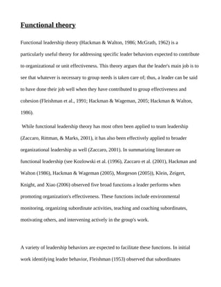 Functional theory

Functional leadership theory (Hackman & Walton, 1986; McGrath, 1962) is a

particularly useful theory for addressing specific leader behaviors expected to contribute

to organizational or unit effectiveness. This theory argues that the leader's main job is to

see that whatever is necessary to group needs is taken care of; thus, a leader can be said

to have done their job well when they have contributed to group effectiveness and

cohesion (Fleishman et al., 1991; Hackman & Wageman, 2005; Hackman & Walton,

1986).

While functional leadership theory has most often been applied to team leadership

(Zaccaro, Rittman, & Marks, 2001), it has also been effectively applied to broader

organizational leadership as well (Zaccaro, 2001). In summarizing literature on

functional leadership (see Kozlowski et al. (1996), Zaccaro et al. (2001), Hackman and

Walton (1986), Hackman & Wageman (2005), Morgeson (2005)), Klein, Zeigert,

Knight, and Xiao (2006) observed five broad functions a leader performs when

promoting organization's effectiveness. These functions include environmental

monitoring, organizing subordinate activities, teaching and coaching subordinates,

motivating others, and intervening actively in the group's work.




A variety of leadership behaviors are expected to facilitate these functions. In initial

work identifying leader behavior, Fleishman (1953) observed that subordinates
 
