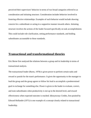 perceived their supervisors' behavior in terms of two broad categories referred to as

consideration and initiating structure. Consideration includes behavior involved in

fostering effective relationships. Examples of such behavior would include showing

concern for a subordinate or acting in a supportive manner towards others. Initiating

structure involves the actions of the leader focused specifically on task accomplishment.

This could include role clarification, setting performance standards, and holding

subordinates accountable to those standards.




Transactional and transformational theories

Eric Berne first analyzed the relations between a group and its leadership in terms of

transactional analysis.

The transactional leader (Burns, 1978) is given power to perform certain tasks and

reward or punish for the team's performance. It gives the opportunity to the manager to

lead the group and the group agrees to follow his lead to accomplish a predetermined

goal in exchange for something else. Power is given to the leader to evaluate, correct,

and train subordinates when productivity is not up to the desired level, and reward

effectiveness when expected outcome is reached. Idiosyncrasy Credits, first posited by

Edward Hollander (1971) is one example of a concept closely related to transactional

leadership.
 