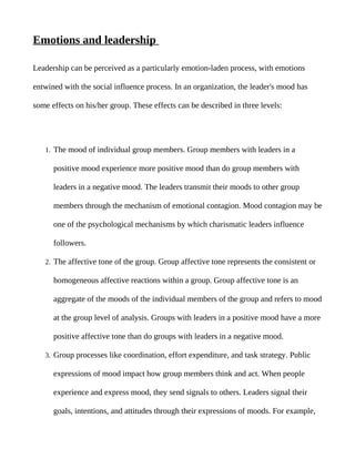 Emotions and leadership

Leadership can be perceived as a particularly emotion-laden process, with emotions

entwined with the social influence process. In an organization, the leader's mood has

some effects on his/her group. These effects can be described in three levels:




   1. The mood of individual group members. Group members with leaders in a

      positive mood experience more positive mood than do group members with

      leaders in a negative mood. The leaders transmit their moods to other group

      members through the mechanism of emotional contagion. Mood contagion may be

      one of the psychological mechanisms by which charismatic leaders influence

      followers.

   2. The affective tone of the group. Group affective tone represents the consistent or

      homogeneous affective reactions within a group. Group affective tone is an

      aggregate of the moods of the individual members of the group and refers to mood

      at the group level of analysis. Groups with leaders in a positive mood have a more

      positive affective tone than do groups with leaders in a negative mood.

   3. Group processes like coordination, effort expenditure, and task strategy. Public

      expressions of mood impact how group members think and act. When people

      experience and express mood, they send signals to others. Leaders signal their

      goals, intentions, and attitudes through their expressions of moods. For example,
 