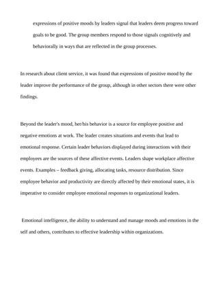 expressions of positive moods by leaders signal that leaders deem progress toward

      goals to be good. The group members respond to those signals cognitively and

      behaviorally in ways that are reflected in the group processes.




In research about client service, it was found that expressions of positive mood by the

leader improve the performance of the group, although in other sectors there were other

findings.




Beyond the leader's mood, her/his behavior is a source for employee positive and

negative emotions at work. The leader creates situations and events that lead to

emotional response. Certain leader behaviors displayed during interactions with their

employees are the sources of these affective events. Leaders shape workplace affective

events. Examples – feedback giving, allocating tasks, resource distribution. Since

employee behavior and productivity are directly affected by their emotional states, it is

imperative to consider employee emotional responses to organizational leaders.




Emotional intelligence, the ability to understand and manage moods and emotions in the

self and others, contributes to effective leadership within organizations.
 