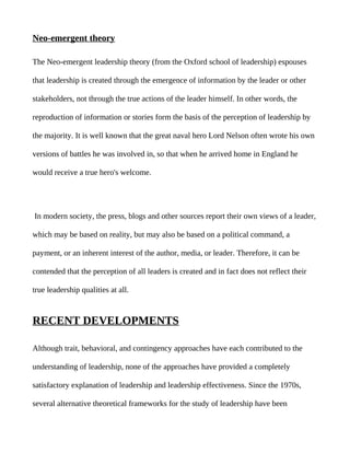 Neo-emergent theory

The Neo-emergent leadership theory (from the Oxford school of leadership) espouses

that leadership is created through the emergence of information by the leader or other

stakeholders, not through the true actions of the leader himself. In other words, the

reproduction of information or stories form the basis of the perception of leadership by

the majority. It is well known that the great naval hero Lord Nelson often wrote his own

versions of battles he was involved in, so that when he arrived home in England he

would receive a true hero's welcome.




In modern society, the press, blogs and other sources report their own views of a leader,

which may be based on reality, but may also be based on a political command, a

payment, or an inherent interest of the author, media, or leader. Therefore, it can be

contended that the perception of all leaders is created and in fact does not reflect their

true leadership qualities at all.


RECENT DEVELOPMENTS

Although trait, behavioral, and contingency approaches have each contributed to the

understanding of leadership, none of the approaches have provided a completely

satisfactory explanation of leadership and leadership effectiveness. Since the 1970s,

several alternative theoretical frameworks for the study of leadership have been
 