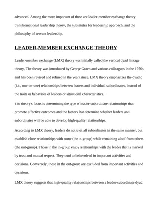 advanced. Among the more important of these are leader-member exchange theory,

transformational leadership theory, the substitutes for leadership approach, and the

philosophy of servant leadership.


LEADER-MEMBER EXCHANGE THEORY

Leader-member exchange (LMX) theory was initially called the vertical dyad linkage

theory. The theory was introduced by George Graen and various colleagues in the 1970s

and has been revised and refined in the years since. LMX theory emphasizes the dyadic

(i.e., one-on-one) relationships between leaders and individual subordinates, instead of

the traits or behaviors of leaders or situational characteristics.

The theory's focus is determining the type of leader-subordinate relationships that

promote effective outcomes and the factors that determine whether leaders and

subordinates will be able to develop high-quality relationships.

According to LMX theory, leaders do not treat all subordinates in the same manner, but

establish close relationships with some (the in-group) while remaining aloof from others

(the out-group). Those in the in-group enjoy relationships with the leader that is marked

by trust and mutual respect. They tend to be involved in important activities and

decisions. Conversely, those in the out-group are excluded from important activities and

decisions.

LMX theory suggests that high-quality relationships between a leader-subordinate dyad
 