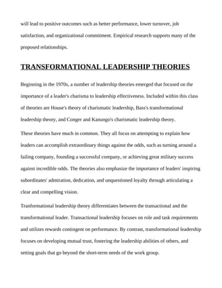 will lead to positive outcomes such as better performance, lower turnover, job

satisfaction, and organizational commitment. Empirical research supports many of the

proposed relationships.


TRANSFORMATIONAL LEADERSHIP THEORIES

Beginning in the 1970s, a number of leadership theories emerged that focused on the

importance of a leader's charisma to leadership effectiveness. Included within this class

of theories are House's theory of charismatic leadership, Bass's transformational

leadership theory, and Conger and Kanungo's charismatic leadership theory.

These theories have much in common. They all focus on attempting to explain how

leaders can accomplish extraordinary things against the odds, such as turning around a

failing company, founding a successful company, or achieving great military success

against incredible odds. The theories also emphasize the importance of leaders' inspiring

subordinates' admiration, dedication, and unquestioned loyalty through articulating a

clear and compelling vision.

Tranformational leadership theory differentiates between the transactional and the

transformational leader. Transactional leadership focuses on role and task requirements

and utilizes rewards contingent on performance. By contrast, transformational leadership

focuses on developing mutual trust, fostering the leadership abilities of others, and

setting goals that go beyond the short-term needs of the work group.
 