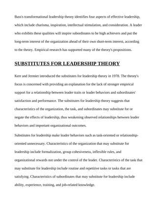 Bass's transformational leadership theory identifies four aspects of effective leadership,

which include charisma, inspiration, intellectual stimulation, and consideration. A leader

who exhibits these qualities will inspire subordinates to be high achievers and put the

long-term interest of the organization ahead of their own short-term interest, according

to the theory. Empirical research has supported many of the theory's propositions.


SUBSTITUTES FOR LEADERSHIP THEORY

Kerr and Jermier introduced the substitutes for leadership theory in 1978. The theory's

focus is concerned with providing an explanation for the lack of stronger empirical

support for a relationship between leader traits or leader behaviors and subordinates'

satisfaction and performance. The substitutes for leadership theory suggests that

characteristics of the organization, the task, and subordinates may substitute for or

negate the effects of leadership, thus weakening observed relationships between leader

behaviors and important organizational outcomes.

Substitutes for leadership make leader behaviors such as task-oriented or relationship-

oriented unnecessary. Characteristics of the organization that may substitute for

leadership include formalization, group cohesiveness, inflexible rules, and

organizational rewards not under the control of the leader. Characteristics of the task that

may substitute for leadership include routine and repetitive tasks or tasks that are

satisfying. Characteristics of subordinates that may substitute for leadership include

ability, experience, training, and job-related knowledge.
 