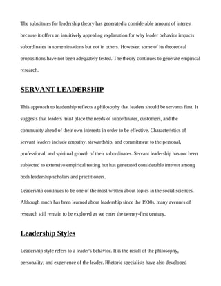 The substitutes for leadership theory has generated a considerable amount of interest

because it offers an intuitively appealing explanation for why leader behavior impacts

subordinates in some situations but not in others. However, some of its theoretical

propositions have not been adequately tested. The theory continues to generate empirical

research.


SERVANT LEADERSHIP

This approach to leadership reflects a philosophy that leaders should be servants first. It

suggests that leaders must place the needs of subordinates, customers, and the

community ahead of their own interests in order to be effective. Characteristics of

servant leaders include empathy, stewardship, and commitment to the personal,

professional, and spiritual growth of their subordinates. Servant leadership has not been

subjected to extensive empirical testing but has generated considerable interest among

both leadership scholars and practitioners.

Leadership continues to be one of the most written about topics in the social sciences.

Although much has been learned about leadership since the 1930s, many avenues of

research still remain to be explored as we enter the twenty-first century.


Leadership Styles

Leadership style refers to a leader's behavior. It is the result of the philosophy,

personality, and experience of the leader. Rhetoric specialists have also developed
 