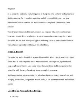 the group.

In an autocratic leadership style, the person in charge has total authority and control over

decision making. By virtue of their position and job responsibilities, they not only

control the efforts of the team, but monitor them for completion –often under close

scrutiny

This style is reminiscent of the earliest tribes and empires. Obviously, our historical

movement toward democracy brings a negative connotation to autocracy, but in some

situations, it is the most appropriate type of leadership. That, of course, doesn’t mean a

blank check to ignore the wellbeing of his subordinate.


When is it used?

The autocratic leadership style is best used in situations where control is necessary, often

where there is little margin for error. When conditions are dangerous, rigid rules can

keep people out of harm’s way. Many times, the subordinate staff is inexperienced or

unfamiliar with the type of work and heavy oversight is necessary.

Rigid organizations often use this style. It has been known to be very paternalistic, and

in highly-professional, independent minded teams, it can lead to resentment and strained

morale.


Good fits for Autocratic Leadership:

   • Military
 