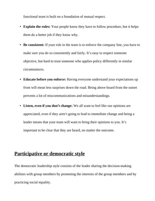 functional team is built on a foundation of mutual respect.

   • Explain the rules: Your people know they have to follow procedure, but it helps

      them do a better job if they know why.

   • Be consistent: If your role in the team is to enforce the company line, you have to

      make sure you do so consistently and fairly. It’s easy to respect someone

      objective, but hard to trust someone who applies policy differently in similar

      circumstances.

   • Educate before you enforce: Having everyone understand your expectations up

      front will mean less surprises down the road. Being above board from the outset

      prevents a lot of miscommunications and misunderstandings.

   • Listen, even if you don’t change: We all want to feel like our opinions are

      appreciated, even if they aren’t going to lead to immediate change and being a

      leader means that your team will want to bring their opinions to you. It’s

      important to be clear that they are heard, no matter the outcome.




Participative or democratic style

The democratic leadership style consists of the leader sharing the decision-making

abilities with group members by promoting the interests of the group members and by

practicing social equality.
 