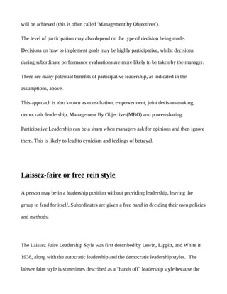 will be achieved (this is often called 'Management by Objectives').

The level of participation may also depend on the type of decision being made.

Decisions on how to implement goals may be highly participative, whilst decisions

during subordinate performance evaluations are more likely to be taken by the manager.

There are many potential benefits of participative leadership, as indicated in the

assumptions, above.

This approach is also known as consultation, empowerment, joint decision-making,

democratic leadership, Management By Objective (MBO) and power-sharing.

Participative Leadership can be a sham when managers ask for opinions and then ignore

them. This is likely to lead to cynicism and feelings of betrayal.




Laissez-faire or free rein style

A person may be in a leadership position without providing leadership, leaving the

group to fend for itself. Subordinates are given a free hand in deciding their own policies

and methods.




The Laissez Faire Leadership Style was first described by Lewin, Lippitt, and White in

1938, along with the autocratic leadership and the democratic leadership styles. The

laissez faire style is sometimes described as a "hands off" leadership style because the
 