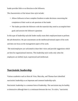leader provides little or no direction to the followers.

The characteristics of the laissez faire style include:

    • Allows followers to have complete freedom to make decisions concerning the

      completion of their work or ask questions of the leader

    • The leader provides the followers with the materials they need to accomplish their

      goals and answers the follower's questions

In this type of leadership style,the leader totally trusts their employees/team to perform

the job themselves. He just concentrates on the intellectual/rational aspect of his work

and does not focus on the management aspect of his work.

The team/employees are welcomed to share their views and provide suggestions which

are best for organizational interests. This leadership style works only when the

employees are skilled, loyal, experienced and intellectual.




Narcissistic leadership

Various academics such as Kets de Vries, Maccoby, and Thomas have identified

narcissistic leadership as an important and common leadership style.

Narcissistic leadership is a common form of leadership. The narcissism may be healthy

or destructive although there is a continuum between the two. To critics, "narcissistic
 