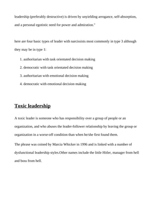 leadership (preferably destructive) is driven by unyielding arrogance, self-absorption,

and a personal egotistic need for power and admiration."



here are four basic types of leader with narcissists most commonly in type 3 although

they may be in type 1:

   1. authoritarian with task orientated decision making

   2. democratic with task orientated decision making

   3. authoritarian with emotional decision making

   4. democratic with emotional decision making




Toxic leadership

A toxic leader is someone who has responsibility over a group of people or an

organization, and who abuses the leader-follower relationship by leaving the group or

organization in a worse-off condition than when he/she first found them.

The phrase was coined by Marcia Whicker in 1996 and is linked with a number of

dysfunctional leadership styles.Other names include the little Hitler, manager from hell

and boss from hell.
 