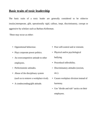 Basic traits of toxic leadership

The basic traits of a toxic leader are generally considered to be either/or

insular,intemperate, glib, operationally rigid, callous, inept, discriminatory, corrupt or

aggressive by scholars such as Barbara Kellerman.

These may occur as either:




   • Oppositional behaviour.                     • Poor self-control and or restraint.

   • Plays corporate power politics.             • Physical and/or psychological

   • An overcompetitive attitude to other           bullying.

      employees.                                 • Procedural inflexibility.

   • Perfectionistic attitudes.                  • Discriminatory attitudes (sexism,

   • Abuse of the disciplinary system               etc.).

      (such as to remove a workplace rival).     • Causes workplace division instead of

   • A condescending/glib attitude.                 harmony.

                                                 • Use "divide and rule" tactics on their

                                                    employees.
 