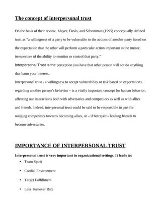 The concept of interpersonal trust

On the basis of their review, Mayer, Davis, and Schoorman (1995) conceptually defined

trust as “a willingness of a party to be vulnerable to the actions of another party based on

the expectation that the other will perform a particular action important to the trustor,

irrespective of the ability to monitor or control that party.”

Interpersonal Trust is the perception you have that other person will not do anything

that harm your interest.

Interpersonal trust - a willingness to accept vulnerability or risk based on expectations

regarding another person’s behavior – is a vitally important concept for human behavior,

affecting our interactions both with adversaries and competitors as well as with allies

and friends. Indeed, interpersonal trust could be said to be responsible in part for

nudging competitors towards becoming allies, or – if betrayed – leading friends to

become adversaries.




IMPORTANCE OF INTERPERSONAL TRUST
Interpersonal trust is very important in organizational settings. It leads to:
   • Team Spirit

   • Cordial Environment

   • Target Fulfillment

   • Less Turnover Rate
 