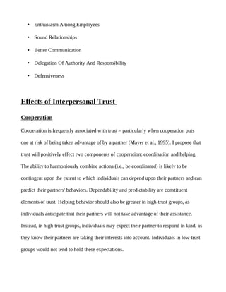 • Enthusiasm Among Employees

   • Sound Relationships

   • Better Communication

   • Delegation Of Authority And Responsibility

   • Defensiveness




Effects of Interpersonal Trust

Cooperation

Cooperation is frequently associated with trust – particularly when cooperation puts

one at risk of being taken advantage of by a partner (Mayer et al., 1995). I propose that

trust will positively effect two components of cooperation: coordination and helping.

The ability to harmoniously combine actions (i.e., be coordinated) is likely to be

contingent upon the extent to which individuals can depend upon their partners and can

predict their partners' behaviors. Dependability and predictability are constituent

elements of trust. Helping behavior should also be greater in high-trust groups, as

individuals anticipate that their partners will not take advantage of their assistance.

Instead, in high-trust groups, individuals may expect their partner to respond in kind, as

they know their partners are taking their interests into account. Individuals in low-trust

groups would not tend to hold these expectations.
 