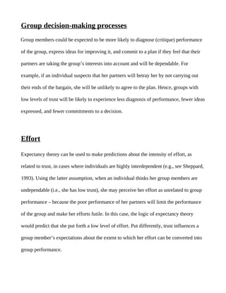 Group decision-making processes
Group members could be expected to be more likely to diagnose (critique) performance

of the group, express ideas for improving it, and commit to a plan if they feel that their

partners are taking the group’s interests into account and will be dependable. For

example, if an individual suspects that her partners will betray her by not carrying out

their ends of the bargain, she will be unlikely to agree to the plan. Hence, groups with

low levels of trust will be likely to experience less diagnosis of performance, fewer ideas

expressed, and fewer commitments to a decision.




Effort

Expectancy theory can be used to make predictions about the intensity of effort, as

related to trust, in cases where individuals are highly interdependent (e.g., see Sheppard,

1993). Using the latter assumption, when an individual thinks her group members are

undependable (i.e., she has low trust), she may perceive her effort as unrelated to group

performance – because the poor performance of her partners will limit the performance

of the group and make her efforts futile. In this case, the logic of expectancy theory

would predict that she put forth a low level of effort. Put differently, trust influences a

group member’s expectations about the extent to which her effort can be converted into

group performance.
 