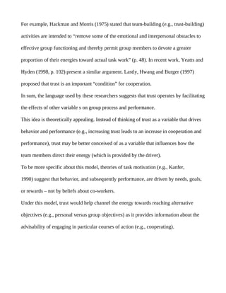 For example, Hackman and Morris (1975) stated that team-building (e.g., trust-building)

activities are intended to “remove some of the emotional and interpersonal obstacles to

effective group functioning and thereby permit group members to devote a greater

proportion of their energies toward actual task work” (p. 48). In recent work, Yeatts and

Hyden (1998, p. 102) present a similar argument. Lastly, Hwang and Burger (1997)

proposed that trust is an important “condition” for cooperation.

In sum, the language used by these researchers suggests that trust operates by facilitating

the effects of other variable s on group process and performance.

This idea is theoretically appealing. Instead of thinking of trust as a variable that drives

behavior and performance (e.g., increasing trust leads to an increase in cooperation and

performance), trust may be better conceived of as a variable that influences how the

team members direct their energy (which is provided by the driver).

To be more specific about this model, theories of task motivation (e.g., Kanfer,

1990) suggest that behavior, and subsequently performance, are driven by needs, goals,

or rewards – not by beliefs about co-workers.

Under this model, trust would help channel the energy towards reaching alternative

objectives (e.g., personal versus group objectives) as it provides information about the

advisability of engaging in particular courses of action (e.g., cooperating).
 