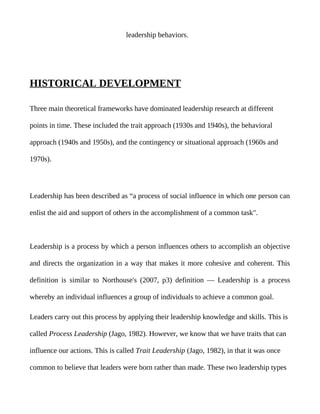 leadership behaviors.




HISTORICAL DEVELOPMENT

Three main theoretical frameworks have dominated leadership research at different

points in time. These included the trait approach (1930s and 1940s), the behavioral

approach (1940s and 1950s), and the contingency or situational approach (1960s and

1970s).




Leadership has been described as “a process of social influence in which one person can

enlist the aid and support of others in the accomplishment of a common task".



Leadership is a process by which a person influences others to accomplish an objective

and directs the organization in a way that makes it more cohesive and coherent. This

definition is similar to Northouse's (2007, p3) definition — Leadership is a process

whereby an individual influences a group of individuals to achieve a common goal.

Leaders carry out this process by applying their leadership knowledge and skills. This is

called Process Leadership (Jago, 1982). However, we know that we have traits that can

influence our actions. This is called Trait Leadership (Jago, 1982), in that it was once

common to believe that leaders were born rather than made. These two leadership types
 