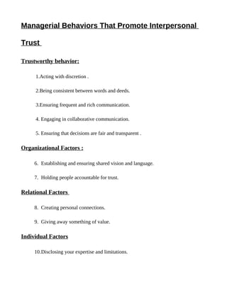 Managerial Behaviors That Promote Interpersonal

Trust

Trustworthy behavior:

     1.Acting with discretion .

     2.Being consistent between words and deeds.

     3.Ensuring frequent and rich communication.

     4. Engaging in collaborative communication.

     5. Ensuring that decisions are fair and transparent .

Organizational Factors :

     6. Establishing and ensuring shared vision and language.

     7. Holding people accountable for trust.

Relational Factors

     8. Creating personal connections.

     9. Giving away something of value.

Individual Factors

     10.Disclosing your expertise and limitations.
 