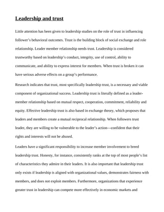 Leadership and trust

Little attention has been given to leadership studies on the role of trust in influencing

follower’s behavioral outcomes. Trust is the building block of social exchange and role

relationship. Leader member relationship needs trust. Leadership is considered

trustworthy based on leadership’s conduct, integrity, use of control, ability to

communicate, and ability to express interest for members. When trust is broken it can

have serious adverse effects on a group’s performance.

Research indicates that trust, most specifically leadership trust, is a necessary and viable

component of organizational success. Leadership trust is literally defined as a leader-

member relationship based on mutual respect, cooperation, commitment, reliability and

equity. Effective leadership trust is also based in exchange theory, which proposes that

leaders and members create a mutual reciprocal relationship. When followers trust

leader, they are willing to be vulnerable to the leader’s action—confident that their

rights and interests will not be abused.

Leaders have a significant responsibility to increase member involvement to breed

leadership trust. Honesty, for instance, consistently ranks at the top of most people’s list

of characteristics they admire in their leaders. It is also important that leadership trust

only exists if leadership is aligned with organizational values, demonstrates fairness with

members, and does not exploit members. Furthermore, organizations that experience

greater trust in leadership can compete more effectively in economic markets and
 