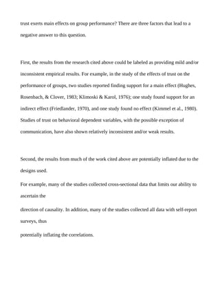 trust exerts main effects on group performance? There are three factors that lead to a

negative answer to this question.




First, the results from the research cited above could be labeled as providing mild and/or

inconsistent empirical results. For example, in the study of the effects of trust on the

performance of groups, two studies reported finding support for a main effect (Hughes,

Rosenbach, & Clover, 1983; Klimoski & Karol, 1976); one study found support for an

indirect effect (Friedlander, 1970), and one study found no effect (Kimmel et al., 1980).

Studies of trust on behavioral dependent variables, with the possible exception of

communication, have also shown relatively inconsistent and/or weak results.




Second, the results from much of the work cited above are potentially inflated due to the

designs used.

For example, many of the studies collected cross-sectional data that limits our ability to

ascertain the

direction of causality. In addition, many of the studies collected all data with self-report

surveys, thus

potentially inflating the correlations.
 