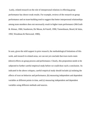 Lastly, related research on the role of interpersonal relations in effecting group

performance has shown weak results. For example, reviews of the research on group

performance and on team-building tend to suggest that better interpersonal relationships

among team members does not necessarily result in higher team performance (McGrath

& Altman, 1966; Sundstrom, De Meuse, & Futrell, 1990; Tannenbaum, Beard, & Salas,

1992; Woodman & Sherwood, 1980).




In sum, given the mild support in prior research, the methodological limitations of this

work, and research in related areas, we can not yet conclude that trust exerts main

(direct) effects on group process and performance. Clearly, this proposition needs to be

subjected to further careful empirical study before we could draw such a conclusion. As

indicated in the above critiques, careful empirical study should include (a) isolating the

effects of trust on behavior and performance, (b) measuring independent and dependent

variables at different points in time, and (c) measuring independent and dependent

variables using different methods and sources.
 