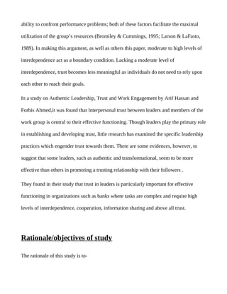 ability to confront performance problems; both of these factors facilitate the maximal

utilization of the group’s resources (Bromiley & Cummings, 1995; Larson & LaFasto,

1989). In making this argument, as well as others this paper, moderate to high levels of

interdependence act as a boundary condition. Lacking a moderate level of

interdependence, trust becomes less meaningful as individuals do not need to rely upon

each other to reach their goals.

In a study on Authentic Leadership, Trust and Work Engagement by Arif Hassan and

Forbis Ahmed,it was found that Interpersonal trust between leaders and members of the

work group is central to their effective functioning. Though leaders play the primary role

in establishing and developing trust, little research has examined the specific leadership

practices which engender trust towards them. There are some evidences, however, to

suggest that some leaders, such as authentic and transformational, seem to be more

effective than others in promoting a trusting relationship with their followers .

They found in their study that trust in leaders is particularly important for effective

functioning in organizations such as banks where tasks are complex and require high

levels of interdependence, cooperation, information sharing and above all trust.




Rationale/objectives of study

The rationale of this study is to-
 