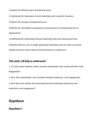 1.Identify the different types of leadership styles.

2.Understand the importance of each leadership style in specific situations.

3.Explain the concept of Interpersonal trust.

4.Identify the antecedents,consequences and importance of interpersonal trust in

organizations.

5.Understand the relationship between leadership styles and interpersonal trust.

6.Identify effective ways to adapt appropriate leadership styles (in order to increase

interpersonal trust and to improve the performance of employees).




This study will help us understand-

1. To what extent authentic leaders promote subordinates trust in them and their work

engagement?

2. How does subordinates’ trust in leaders facilitate employees work engagement?

3. How does trust mediate the relationship between leadership authenticity and

employees work engagement?




Hypotheses

Hypothesis 1
 