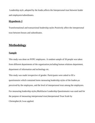 Leadership style ,adopted by the leader,affects the Interpersonal trust between leader

and employees/subordinates.

Hypothesis 2

Transformational and transactional leadership styles Positively affect the interpersonal

trust between bosses and subordinates.




Methodology

Sample

This study was done on NTPC employees. A random sample of 50 people was taken

from different departments of the organization,including human relations department,

department of information and technology etc.

This study was made irrespective of gender. Participants were asked to fill a

questionnaire which contained items measuring leadership styles of the leaders,as

perceived by the employees, and the level of interpersonal trust among the employees.

For measuring leadership styles,Multifactor Leadership Questionnaire was used and for

the purpose of measuring interpersonal trust,Interpersonal Trust Scale by

Christopher,K.J.was applied.
 