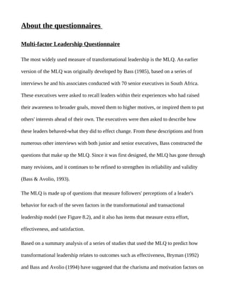 About the questionnaires

Multi-factor Leadership Questionnaire

The most widely used measure of transformational leadership is the MLQ. An earlier

version of the MLQ was originally developed by Bass (1985), based on a series of

interviews he and his associates conducted with 70 senior executives in South Africa.

These executives were asked to recall leaders within their experiences who had raised

their awareness to broader goals, moved them to higher motives, or inspired them to put

others' interests ahead of their own. The executives were then asked to describe how

these leaders behaved-what they did to effect change. From these descriptions and from

numerous other interviews with both junior and senior executives, Bass constructed the

questions that make up the MLQ. Since it was first designed, the MLQ has gone through

many revisions, and it continues to be refined to strengthen its reliability and validity

(Bass & Avolio, 1993).

The MLQ is made up of questions that measure followers' perceptions of a leader's

behavior for each of the seven factors in the transformational and transactional

leadership model (see Figure 8.2), and it also has items that measure extra effort,

effectiveness, and satisfaction.

Based on a summary analysis of a series of studies that used the MLQ to predict how

transformational leadership relates to outcomes such as effectiveness, Bryman (1992)

and Bass and Avolio (1994) have suggested that the charisma and motivation factors on
 