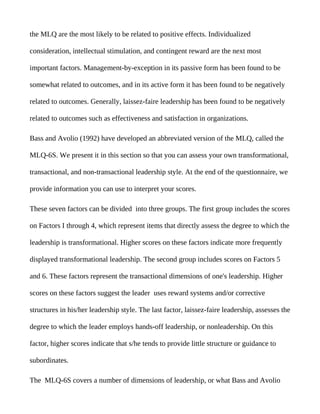the MLQ are the most likely to be related to positive effects. Individualized

consideration, intellectual stimulation, and contingent reward are the next most

important factors. Management-by-exception in its passive form has been found to be

somewhat related to outcomes, and in its active form it has been found to be negatively

related to outcomes. Generally, laissez-faire leadership has been found to be negatively

related to outcomes such as effectiveness and satisfaction in organizations.

Bass and Avolio (1992) have developed an abbreviated version of the MLQ, called the

MLQ-6S. We present it in this section so that you can assess your own transformational,

transactional, and non-transactional leadership style. At the end of the questionnaire, we

provide information you can use to interpret your scores.

These seven factors can be divided into three groups. The first group includes the scores

on Factors I through 4, which represent items that directly assess the degree to which the

leadership is transformational. Higher scores on these factors indicate more frequently

displayed transformational leadership. The second group includes scores on Factors 5

and 6. These factors represent the transactional dimensions of one's leadership. Higher

scores on these factors suggest the leader uses reward systems and/or corrective

structures in his/her leadership style. The last factor, laissez-faire leadership, assesses the

degree to which the leader employs hands-off leadership, or nonleadership. On this

factor, higher scores indicate that s/he tends to provide little structure or guidance to

subordinates.

The MLQ-6S covers a number of dimensions of leadership, or what Bass and Avolio
 
