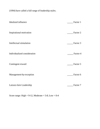 (1994) have called a full range of leadership styles.




Idealized influence                                     _____ Factor 1



Inspirational motivation                                _____ Factor 2



Intellectual stimulation                                _____ Factor 3



Individualized consideration                            _____ Factor 4



Contingent reward                                       _____ Factor 5



Management-by-exception                                 _____ Factor 6



Laissez-faire Leadership                                _____ Factor 7



Score range: High = 9-12, Moderate = 5-8, Low = 0-4
 