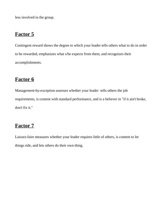 less involved in the group.



Factor 5

Contingent reward shows the degree to which your leader tells others what to do in order

to be rewarded, emphasizes what s/he expects from them, and recognizes their

accomplishments.



Factor 6

Management-by-exception assesses whether your leader tells others the job

requirements, is content with standard performance, and is a believer in "if it ain't broke,

don't fix it."




Factor 7

Laissez-faire measures whether your leader requires little of others, is content to let

things ride, and lets others do their own thing.
 