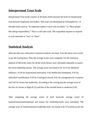 Interpersonal Trust Scale

Interpersonal Trust Scale consists of 20 items which measure the level of interpersonal

trust between employees and leaders. This scale was developed by Christopher,K.J. It

includes items such as ,''In important matters I never rely on others.” or “Most people

like taking responsibility.” This is a self rater scale. The respondent requires to respond

to each statement in “true” or “false”.




Statistical Analysis

After the data was collected,it's statistical analysis was done. First the items were scored

as per the scoring keys. Then the average scores were computed. For the statistical

analysis of MLQ the scores for all the seven factors were calculated separately to assess

the seven leadership factors. The average score was found to be 10.15 for Idealized

influence, 10.36 for Inspirational motivation, 9 for Intellectual stimulation, 9.45 for

Individual consideration, 9.43 for Contingent reward, 9.61 for management by exception

and 5.02 for laissez fair leadership. According to the scoring key,the average score of

the first six factors is High (9-12) and that of the seventh factor is moderate (5-8).



After computing the average scores of each factor,the average scores of

transactional,transformational and laissez fair leadership-styles were calculated. The

average score of transformational leadership style was found to be 9.74,which,as per the
 