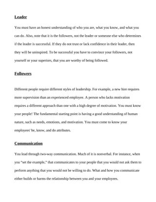 Leader

You must have an honest understanding of who you are, what you know, and what you

can do. Also, note that it is the followers, not the leader or someone else who determines

if the leader is successful. If they do not trust or lack confidence in their leader, then

they will be uninspired. To be successful you have to convince your followers, not

yourself or your superiors, that you are worthy of being followed.


Followers


Different people require different styles of leadership. For example, a new hire requires

more supervision than an experienced employee. A person who lacks motivation

requires a different approach than one with a high degree of motivation. You must know

your people! The fundamental starting point is having a good understanding of human

nature, such as needs, emotions, and motivation. You must come to know your

employees' be, know, and do attributes.


Communication

You lead through two-way communication. Much of it is nonverbal. For instance, when

you “set the example,” that communicates to your people that you would not ask them to

perform anything that you would not be willing to do. What and how you communicate

either builds or harms the relationship between you and your employees.
 