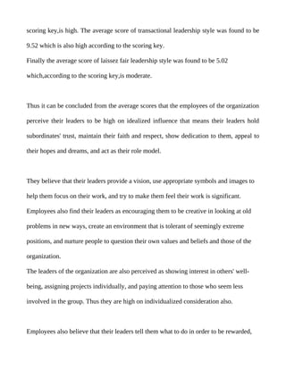 scoring key,is high. The average score of transactional leadership style was found to be

9.52 which is also high according to the scoring key.

Finally the average score of laissez fair leadership style was found to be 5.02

which,according to the scoring key,is moderate.



Thus it can be concluded from the average scores that the employees of the organization

perceive their leaders to be high on idealized influence that means their leaders hold

subordinates' trust, maintain their faith and respect, show dedication to them, appeal to

their hopes and dreams, and act as their role model.



They believe that their leaders provide a vision, use appropriate symbols and images to

help them focus on their work, and try to make them feel their work is significant.

Employees also find their leaders as encouraging them to be creative in looking at old

problems in new ways, create an environment that is tolerant of seemingly extreme

positions, and nurture people to question their own values and beliefs and those of the

organization.

The leaders of the organization are also perceived as showing interest in others' well-

being, assigning projects individually, and paying attention to those who seem less

involved in the group. Thus they are high on individualized consideration also.



Employees also believe that their leaders tell them what to do in order to be rewarded,
 