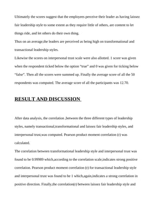 Ultimately the scores suggest that the employees perceive their leader as having laissez

fair leadership style to some extent as they require little of others, are content to let

things ride, and let others do their own thing.

Thus on an average,the leaders are perceived as being high on transformational and

transactional leadership styles.

Likewise the scores on interpersonal trust scale were also allotted. 1 score was given

when the respondent ticked below the option “true” and 0 was given for ticking below

“false”. Then all the scores were summed up. Finally the average score of all the 50

respondents was computed. The average score of all the participants was 12.70.



RESULT AND DISCUSSION


After data analysis, the correlation ,between the three different types of leadership

styles, namely transactional,transformational and laissez fair leadership styles, and

interpersonal trust,was computed. Pearson product moment correlation (r) was

calculated.

The correlation between transformational leadership style and interpersonal trust was

found to be 0.99989 which,according to the correlation scale,indicates strong positive

correlation. Pearson product moment correlation (r) for transactional leadership style

and interpersonal trust was found to be 1 which,again,indicates a strong correlation in

positive direction. Finally,the correlation(r) between laissez fair leadership style and
 