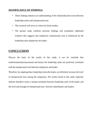 SIGNIFICANCE OF FINDINGS

    • These findings enhance our understanding of the relationship that exists between

       leadership styles and interpersonal trust.

    • This research will serve as a base for future studies.

    • The present study confirms previous findings and contributes additional

       evidence that suggests that employees' interpersonal trust is influenced by the

       leadership style adopted by the leader.




CONCLUSION

Thus,on the basis of the results of this study, it can be conclude that

transformational,transactional and laissez fair leadership styles are positively correlated

with the interpersonal trust between employees and leader.

Therefore ,by adapting these leadership styles,the leader can definitely increase the level

of interpersonal trust among the employees. The results found in this study explicitly

indicate that,there exists a strong correlation between leadership style of the leader and

the level and strength of interpersonal trust between subordinates and leaders.
 