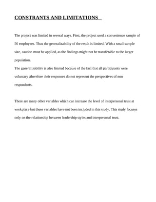 CONSTRANTS AND LIMITATIONS


The project was limited in several ways. First, the project used a convenience sample of

50 employees. Thus the generalizability of the result is limited. With a small sample

size, caution must be applied, as the findings might not be transferable to the larger

population.

The generalizability is also limited because of the fact that all participants were

voluntary ;therefore their responses do not represent the perspectives of non

respondents.



There are many other variables which can increase the level of interpersonal trust at

workplace but these variables have not been included in this study. This study focuses

only on the relationship between leadership styles and interpersonal trust.
 