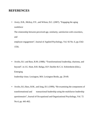 REFERENCES


 • Avery, D.R., McKay, P.F., and Wilson, D.C. (2007), “Engaging the aging

    workforce

    The relationship between perceived age, similarity, satisfaction with coworkers,

    and

    employee engagement”, Journal of Applied Psychology, Vol. 92 No. 6, pp.1542-

    1556.




 • Avolio, B.J. and Bass, B.M. (1988), “Transformational leadership, charisma, and

    beyond”, in J.G. Hunt, B.R. Baliga, H.P. Dachler & C.A. Schriesheim (Eds.),

    Emerging

    leadership vistas. Lexington, MA: Lexington Books, pp. 29-49.



 • Avolio, B.J, Bass, B.M., and Jung, D.I. (1999), “Re-examining the components of

    transformational and     transactional leadership using the multifactor leadership

    questionnaire”, Journal of Occupational and Organizational Psychology, Vol. 72

    No.4, pp. 441-462.
 