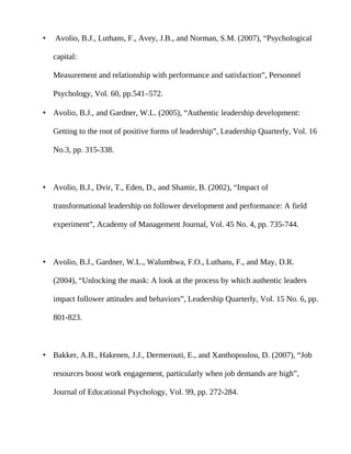•   Avolio, B.J., Luthans, F., Avey, J.B., and Norman, S.M. (2007), “Psychological

    capital:

    Measurement and relationship with performance and satisfaction”, Personnel

    Psychology, Vol. 60, pp.541–572.

• Avolio, B.J., and Gardner, W.L. (2005), “Authentic leadership development:

    Getting to the root of positive forms of leadership”, Leadership Quarterly, Vol. 16

    No.3, pp. 315-338.



• Avolio, B.J., Dvir, T., Eden, D., and Shamir, B. (2002), “Impact of

    transformational leadership on follower development and performance: A field

    experiment”, Academy of Management Journal, Vol. 45 No. 4, pp. 735-744.



• Avolio, B.J., Gardner, W.L., Walumbwa, F.O., Luthans, F., and May, D.R.

    (2004), “Unlocking the mask: A look at the process by which authentic leaders

    impact follower attitudes and behaviors”, Leadership Quarterly, Vol. 15 No. 6, pp.

    801-823.



• Bakker, A.B., Hakenen, J.J., Dermerouti, E., and Xanthopoulou, D. (2007), “Job

    resources boost work engagement, particularly when job demands are high”,

    Journal of Educational Psychology, Vol. 99, pp. 272-284.
 