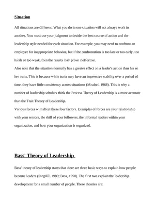 Situation

All situations are different. What you do in one situation will not always work in

another. You must use your judgment to decide the best course of action and the

leadership style needed for each situation. For example, you may need to confront an

employee for inappropriate behavior, but if the confrontation is too late or too early, too

harsh or too weak, then the results may prove ineffective.

Also note that the situation normally has a greater effect on a leader's action than his or

her traits. This is because while traits may have an impressive stability over a period of

time, they have little consistency across situations (Mischel, 1968). This is why a

number of leadership scholars think the Process Theory of Leadership is a more accurate

than the Trait Theory of Leadership.

Various forces will affect these four factors. Examples of forces are your relationship

with your seniors, the skill of your followers, the informal leaders within your

organization, and how your organization is organized.




Bass' Theory of Leadership

Bass' theory of leadership states that there are three basic ways to explain how people

become leaders (Stogdill, 1989; Bass, 1990). The first two explain the leadership

development for a small number of people. These theories are:
 