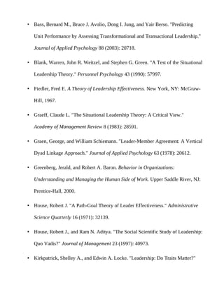 • Bass, Bernard M., Bruce J. Avolio, Dong I. Jung, and Yair Berso. "Predicting

   Unit Performance by Assessing Transformational and Transactional Leadership."

   Journal of Applied Psychology 88 (2003): 20718.

• Blank, Warren, John R. Weitzel, and Stephen G. Green. "A Test of the Situational

   Leadership Theory." Personnel Psychology 43 (1990): 57997.

• Fiedler, Fred E. A Theory of Leadership Effectiveness. New York, NY: McGraw-

   Hill, 1967.

• Graeff, Claude L. "The Situational Leadership Theory: A Critical View."

   Academy of Management Review 8 (1983): 28591.

• Graen, George, and William Schiemann. "Leader-Member Agreement: A Vertical

   Dyad Linkage Approach." Journal of Applied Psychology 63 (1978): 20612.

• Greenberg, Jerald, and Robert A. Baron. Behavior in Organizations:

   Understanding and Managing the Human Side of Work. Upper Saddle River, NJ:

   Prentice-Hall, 2000.

• House, Robert J. "A Path-Goal Theory of Leader Effectiveness." Administrative

   Science Quarterly 16 (1971): 32139.

• House, Robert J., and Ram N. Aditya. "The Social Scientific Study of Leadership:

   Quo Vadis?" Journal of Management 23 (1997): 40973.

• Kirkpatrick, Shelley A., and Edwin A. Locke. "Leadership: Do Traits Matter?"
 