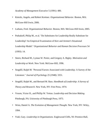 Academy of Management Executive 5 (1991): 480.

• Kinicki, Angelo, and Robert Kreitner. Organizational Behavior. Boston, MA:

   McGraw-Hill Irwin, 2006.

• Luthans, Fred. Organizational Behavior. Boston, MA: McGraw-Hill Irwin, 2005.

• Podsakoff, Philip M., et al. "Do Substitutes for Leadership Really Substitute for

   Leadership? An Empirical Examination of Kerr and Jermier's Situational

   Leadership Model." Organizational Behavior and Human Decision Processes 54

   (1993): 14.

• Steers, Richard M., Lyman W. Porter, and Gregory A. Bigley. Motivation and

   Leadership at Work. New York: McGraw-Hill, 1996.

• Stogdill, Ralph M. "Personal Factors Associated with Leadership: A Survey of the

   Literature." Journal of Psychology 25 (1948): 3351.

• Stogdill, Ralph M., and Bernard M. Bass. Handbook of Leadership: A Survey of

   Theory and Research. New York, NY: Free Press, 1974.

• Vroom, Victor H., and Phillip W. Yetton. Leadership and Decision Making.

   Pittsburgh, PA: University of Pittsburgh Press, 1973.

• Wren, Daniel A. The Evolution of Management Thought. New York, NY: Wiley,

   1994.

• Yukl, Gary. Leadership in Organizations. Englewood Cliffs, NJ: Prentice-Hall,
 