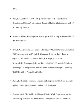 1994.




• Bass, B.M., and Avolio, B.J. (1994), “Transformational Leadership and

   Organizational Culture”, International Journal of Public Administration, Vol. 17

   No. 3&4, pp. 541-554.



• Bracey, H. (2002), Building trust. How to get it. How to keep it, Taylorsville, GA:

   HB Artworks, Inc.



• Britt, T.W., Dickinson, J.M., Greene-Shortidge, T.M., and McKibben, E. (2007),

   “Self engagement at work”, in C. L. Cooper & D. Nelson (Eds.), Positive

   organizational behavior, Thousand Oaks, CA: Sage, pp. 143- 158.

• Brower, H.H., Schoorman, F.D., and Tan, H.H. (2000), “A model of relational

   leadership: The integration of trust and leader-member exchange”, Leadership

   Quarterly, Vol. 11 No. 2, pp. 227-250.



• Byrne, B.M. (2005). Structural equation modeling with AMOS: basic concepts,

   applications and programming, London: LEA Publishers.



• Chughtai, Amir Ali, Buckley and Finian. (2008), “Work Engagement and its

   Relationship with State and Trait Trust: A Conceptual Analysis”, Journal of
 