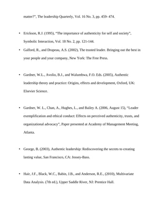 matter?”, The leadership Quarterly, Vol. 16 No. 3, pp. 459- 474.



• Erickson, R.J. (1995), “The importance of authenticity for self and society”,

   Symbolic Interaction, Vol. 18 No. 2, pp. 121-144.

• Galford, R., and Drapeau, A.S. (2002), The trusted leader. Bringing out the best in

   your people and your company, New York: The Free Press.



• Gardner, W.L., Avolio, B.J., and Walumbwa, F.O. Eds. (2005), Authentic

   leadership theory and practice: Origins, effects and development, Oxford, UK:

   Elsevier Science.



• Gardner, W. L., Chan, A., Hughes, L., and Bailey A. (2006, August 15), “Leader

   exemplification and ethical conduct: Effects on perceived authenticity, trusts, and

   organizational advocacy”, Paper presented at Academy of Management Meeting,

   Atlanta.



• George, B. (2003), Authentic leadership: Rediscovering the secrets to creating

   lasting value, San Francisco, CA: Jossey-Bass.



• Hair, J.F., Black, W.C., Babin, J.B., and Anderson, R.E., (2010), Multivariate

   Data Analysis. (7th ed.), Upper Saddle River, NJ: Prentice Hall.
 
