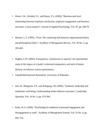 • Harter, J.K., Schmidt, F.L. and Hayes, T.L. (2002), “Business-unit level

   relationship between employee satisfaction, employee engagement, and business

   outcomes: a meta-analysis”, Journal of Applied Psychology, Vol. 87, pp. 268-79.



• Hosmer, L.T. (1995), “Trust: The connecting link between organizational theory

   and philosophical ethics”, Academy of Management Review, Vol. 20 No. 2, pp.

   393-403.



• Hughes, L.W. (2005), Transparency, translucence or opacity? An experimental

   study of the impact of a leader’s relational transparency and style of humor

   delivery on follower creative performance.

• Unpublished doctoral dissertation. University of Nebraska.



• Ilies, R., Morgeson, F.P., and Nahrgang, J.D. (2005), “Authentic leadership and

   eudemonic well-being: Understanding leader-follower outcomes”, Leadership

   Quarterly, Vol. 16 No. 3, pp. 373-394.



• Kahn, W.A. (1990), “Psychological conditions of personal engagement and

   disengagement at work”, Academy of Management Journal, Vol. 33 No. 4, pp.

   692–724.
 