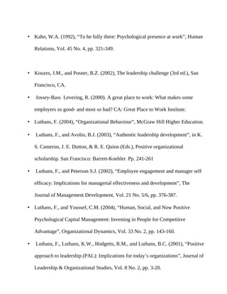 • Kahn, W.A. (1992), “To be fully there: Psychological presence at work”, Human

    Relations, Vol. 45 No. 4, pp. 321-349.



• Kouzes, J.M., and Posner, B.Z. (2002), The leadership challenge (3rd ed.), San

    Francisco, CA.

•   Jossey-Bass Levering, R. (2000). A great place to work: What makes some

    employers so good- and most so bad? CA: Great Place to Work Institute.

• Luthans, F. (2004), “Organizational Behaviour”, McGraw Hill Higher Education.

•   Luthans, F., and Avolio, B.J. (2003), “Authentic leadership development”, in K.

    S. Cameron, J. E. Dutton, & R. E. Quinn (Eds.), Positive organizational

    scholarship. San Francisco: Barrett-Koehler. Pp. 241-261

•   Luthans, F., and Peterson S.J. (2002), “Employee engagement and manager self

    efficacy: Implications for managerial effectiveness and development”, The

    Journal of Management Development, Vol. 21 No. 5/6, pp. 376-387.

• Luthans, F., and Youssef, C.M. (2004), “Human, Social, and Now Positive

    Psychological Capital Management: Investing in People for Competitive

    Advantage”, Organizational Dynamics, Vol. 33 No. 2, pp. 143-160.

•   Luthans, F., Luthans, K.W., Hodgetts, R.M., and Luthans, B.C. (2001), “Positive

    approach to leadership (PAL): Implications for today’s organizations”, Journal of

    Leadership & Organizational Studies, Vol. 8 No. 2, pp. 3-20.
 