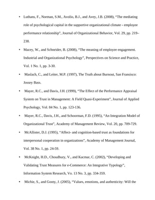 • Luthans, F., Norman, S.M., Avolio, B.J., and Avey, J.B. (2008), “The mediating

    role of psychological capital in the supportive organizational climate - employee

    performance relationship”, Journal of Organizational Behavior, Vol. 29, pp. 219–

    238.

• Macey, W., and Schneider, B. (2008), “The meaning of employee engagement.

    Industrial and Organizational Psychology”, Perspectives on Science and Practice,

    Vol. 1 No. 1, pp. 3-30.

•   Maslach, C., and Leiter, M.P. (1997), The Truth about Burnout, San Fransisco:

    Jossey Bass.

•   Mayer, R.C., and Davis, J.H. (1999), “The Effect of the Performance Appraisal

    System on Trust in Management: A Field Quasi-Experiment”, Journal of Applied

    Psychology, Vol. 84 No. 1, pp. 123-136.

•   Mayer, R.C., Davis, J.H., and Schoorman, F.D. (1995), “An Integration Model of

    Organizational Trust”, Academy of Management Review, Vol. 20, pp. 709-729.

•   McAllister, D.J. (1995), “Affect- and cognition-based trust as foundations for

    interpersonal cooperation in organizations”, Academy of Management Journal,

    Vol. 38 No. 1, pp. 24-59.

•   McKnight, H.D., Choudhury, V., and Kacmar, C. (2002), “Developing and

    Validating Trust Measures for e-Commerce: An Integrative Typology”,

    Information System Research, Vo. 13 No. 3, pp. 334-359.

•   Michie, S., and Gooty, J. (2005), “Values, emotions, and authenticity: Will the
 
