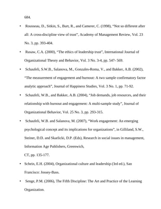 684.

•   Rousseau, D., Sitkin, S., Burt, R., and Camerer, C. (1998), “Not so different after

    all: A cross-discipline view of trust”, Academy of Management Review, Vol. 23

    No. 3, pp. 393-404.

•   Rusaw, C.A. (2000), “The ethics of leadership trust”, International Journal of

    Organizational Theory and Behavior, Vol. 3 No. 3-4, pp. 547- 569.

•   Schaufeli, S.W.B., Salanova, M., Gonzales-Roma, V., and Bakker, A.B. (2002),

    “The measurement of engagement and burnout: A two sample confirmatory factor

    analytic approach”, Journal of Happiness Studies, Vol. 3 No. 1, pp. 71-92.

•   Schaufeli, W.B., and Bakker, A.B. (2004), “Job demands, job resources, and their

    relationship with burnout and engagement: A multi-sample study”, Journal of

    Organizational Behavior, Vol. 25 No. 3, pp. 293-315.

•   Schaufeli, W.B. and Salanova, M. (2007), “Work engagement: An emerging

    psychological concept and its implications for organizations”, in Gilliland, S.W.,

    Steiner, D.D. and Skarlicki, D.P. (Eds), Research in social issues in management,

    Information Age Publishers, Greenwich,

    CT, pp. 135-177.

• Schein, E.H. (2004), Organizational culture and leadership (3rd ed.), San

    Francisco: Jossey-Bass.

•   Senge, P.M. (2006), The Fifth Discipline: The Art and Practice of the Learning

    Organization.
 